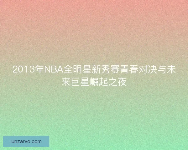 2013年NBA全明星新秀赛青春对决与未来巨星崛起之夜