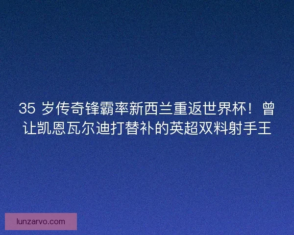 35 岁传奇锋霸率新西兰重返世界杯！曾让凯恩瓦尔迪打替补的英超双料射手王