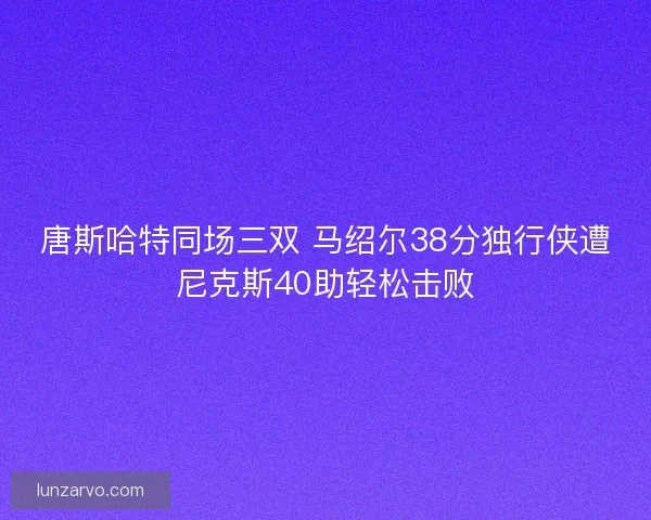 唐斯哈特同场三双 马绍尔38分独行侠遭尼克斯40助轻松击败