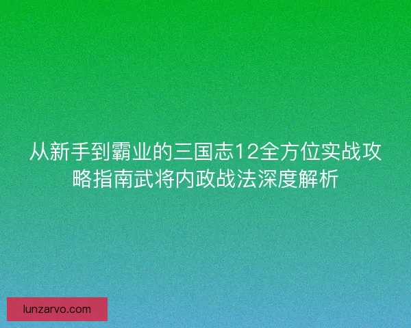 从新手到霸业的三国志12全方位实战攻略指南武将内政战法深度解析