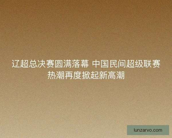 辽超总决赛圆满落幕 中国民间超级联赛热潮再度掀起新高潮