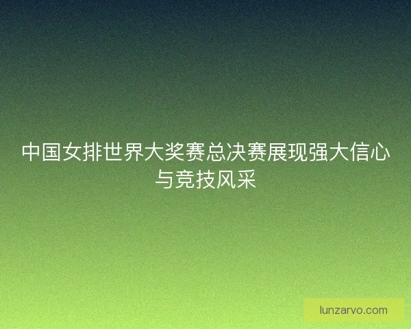 中国女排世界大奖赛总决赛展现强大信心与竞技风采